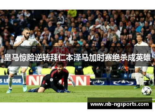 皇马惊险逆转拜仁本泽马加时赛绝杀成英雄